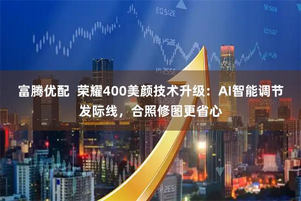 富腾优配  荣耀400美颜技术升级：AI智能调节发际线，合照修图更省心