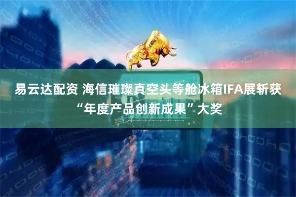 易云达配资 海信璀璨真空头等舱冰箱IFA展斩获“年度产品创新成果”大奖