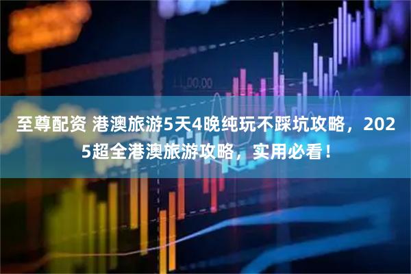 至尊配资 港澳旅游5天4晚纯玩不踩坑攻略，2025超全港澳旅游攻略，实用必看！