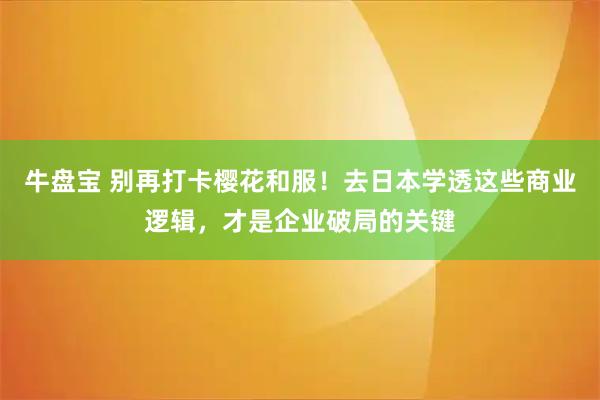 牛盘宝 别再打卡樱花和服！去日本学透这些商业逻辑，才是企业破局的关键