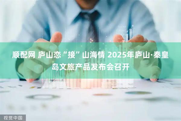 顺配网 庐山恋“接”山海情 2025年庐山·秦皇岛文旅产品发布会召开