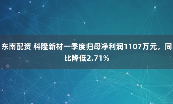 东南配资 科隆新材一季度归母净利润1107万元，同比降低2.71%