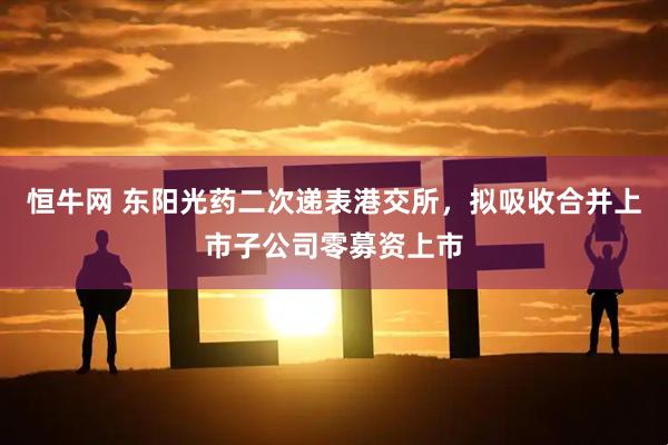 恒牛网 东阳光药二次递表港交所，拟吸收合并上市子公司零募资上市