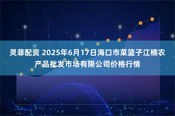 灵菲配资 2025年6月17日海口市菜篮子江楠农产品批发市场有限公司价格行情