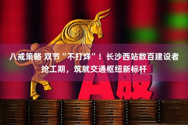 八戒策略 双节“不打烊”！长沙西站数百建设者抢工期，筑就交通枢纽新标杆