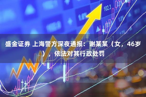 盛金证券 上海警方深夜通报：谢某某（女，46岁），依法对其行政处罚