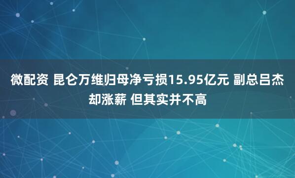 微配资 昆仑万维归母净亏损15.95亿元 副总吕杰却涨薪 但其实并不高
