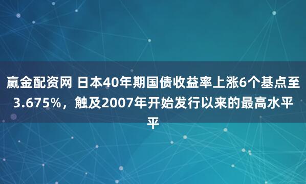 赢金配资网 日本40年期国债收益率上涨6个基点至3.675%，触及2007年开始发行以来的最高水平