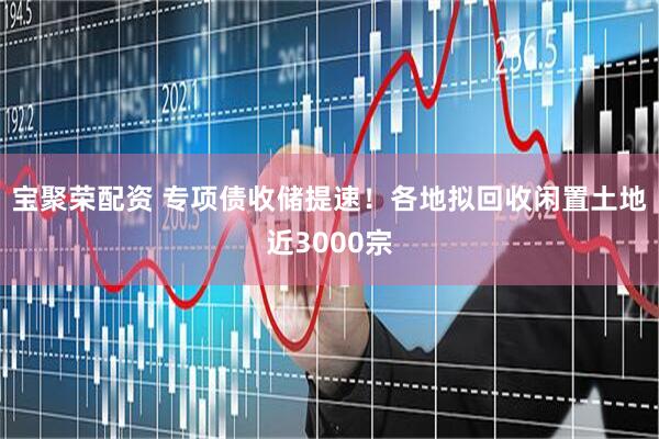 宝聚荣配资 专项债收储提速！各地拟回收闲置土地近3000宗