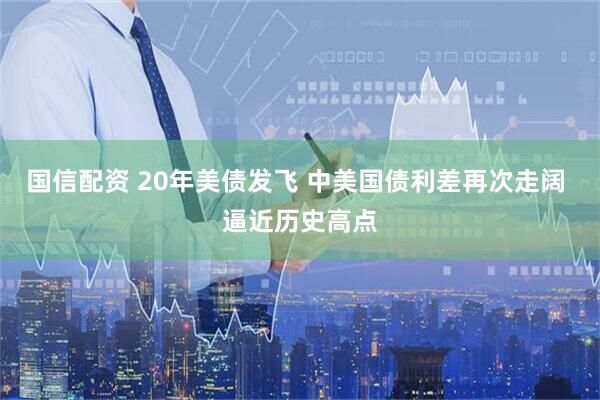 国信配资 20年美债发飞 中美国债利差再次走阔 逼近历史高点
