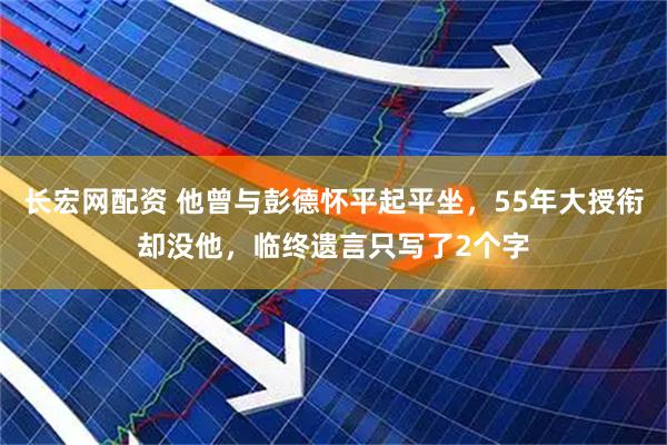 长宏网配资 他曾与彭德怀平起平坐，55年大授衔却没他，临终遗言只写了2个字