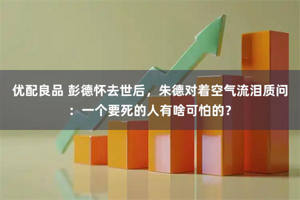 优配良品 彭德怀去世后，朱德对着空气流泪质问：一个要死的人有啥可怕的？