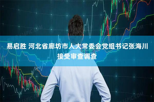 易启胜 河北省廊坊市人大常委会党组书记张海川接受审查调查