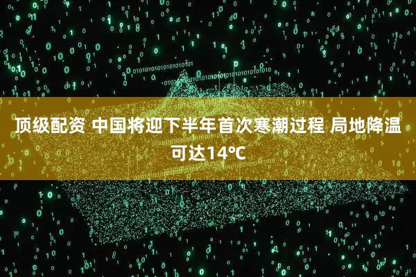 顶级配资 中国将迎下半年首次寒潮过程 局地降温可达14℃