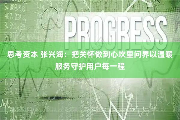 思考资本 张兴海：把关怀做到心坎里问界以温暖服务守护用户每一程