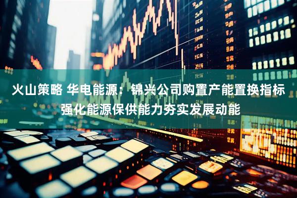 火山策略 华电能源：锦兴公司购置产能置换指标 强化能源保供能力夯实发展动能