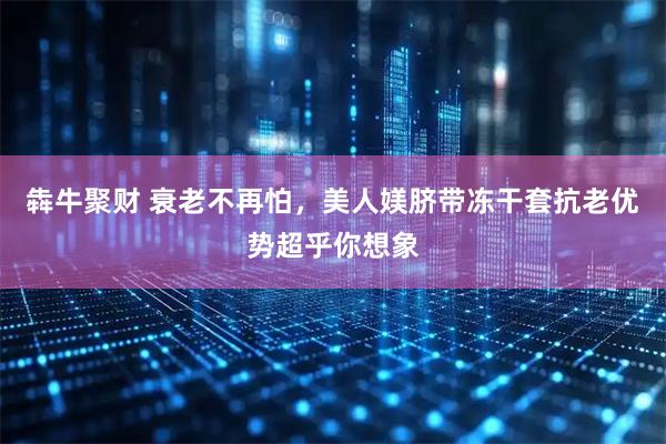 犇牛聚财 衰老不再怕，美人媄脐带冻干套抗老优势超乎你想象