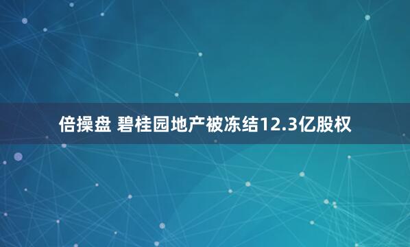 倍操盘 碧桂园地产被冻结12.3亿股权