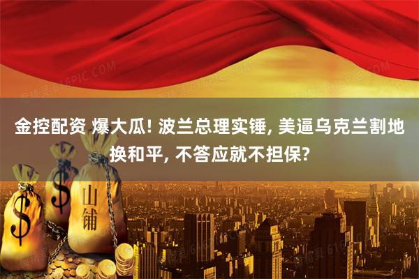 金控配资 爆大瓜! 波兰总理实锤, 美逼乌克兰割地换和平, 不答应就不担保?