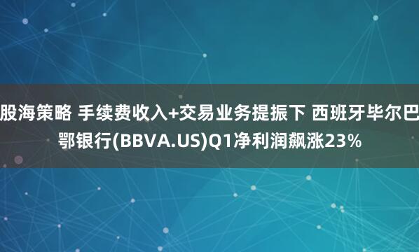 股海策略 手续费收入+交易业务提振下 西班牙毕尔巴鄂银行(BBVA.US)Q1净利润飙涨23%