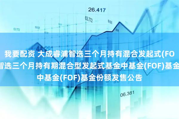 我要配资 大成睿浦智选三个月持有混合发起式(FOF): 大成睿浦智选三个月持有期混合型发起式基金中基金(FOF)基金份额发售公告