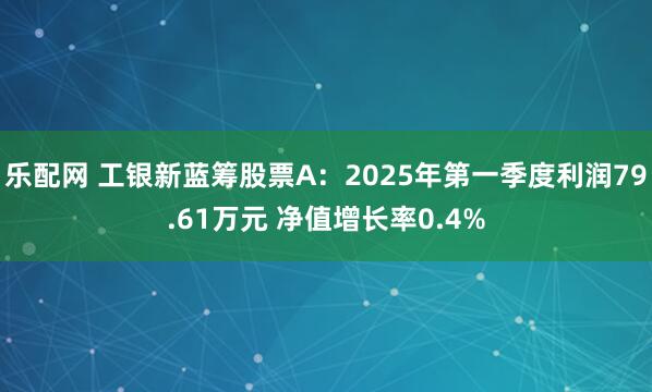 乐配网 工银新蓝筹股票A：2025年第一季度利润79.61万元 净值增长率0.4%