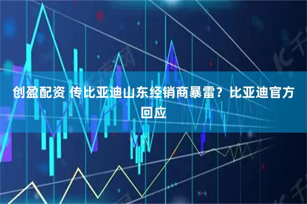 创盈配资 传比亚迪山东经销商暴雷？比亚迪官方回应