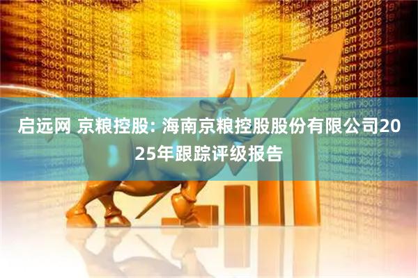 启远网 京粮控股: 海南京粮控股股份有限公司2025年跟踪评级报告