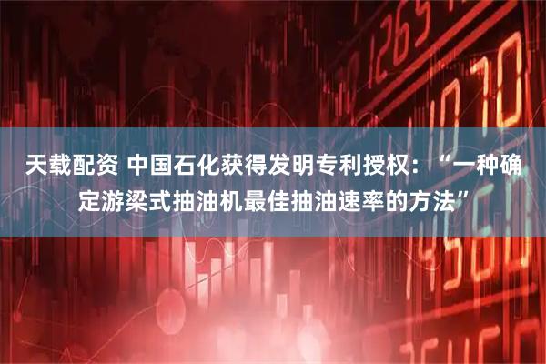 天载配资 中国石化获得发明专利授权：“一种确定游梁式抽油机最佳抽油速率的方法”