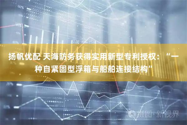 扬帆优配 天海防务获得实用新型专利授权：“一种自紧固型浮箱与船舶连接结构”