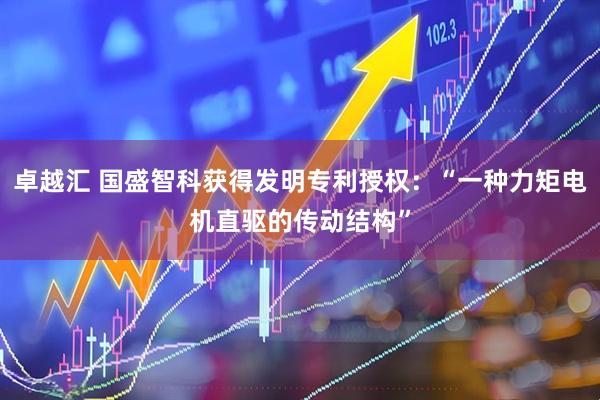 卓越汇 国盛智科获得发明专利授权：“一种力矩电机直驱的传动结构”