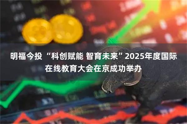 明福今投 “科创赋能 智育未来”2025年度国际在线教育大会在京成功举办