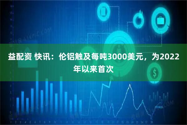益配资 快讯：伦铝触及每吨3000美元，为2022年以来首次