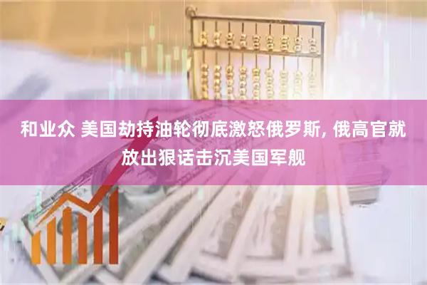 和业众 美国劫持油轮彻底激怒俄罗斯, 俄高官就放出狠话击沉美国军舰