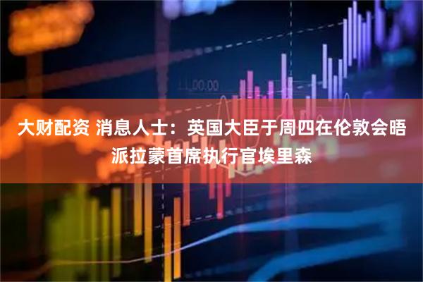 大财配资 消息人士：英国大臣于周四在伦敦会晤派拉蒙首席执行官埃里森