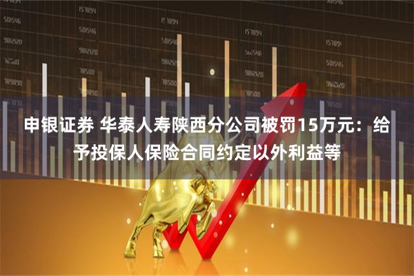 申银证券 华泰人寿陕西分公司被罚15万元：给予投保人保险合同约定以外利益等