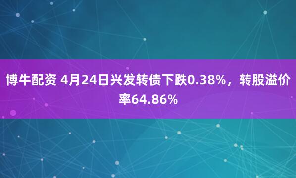 博牛配资 4月24日兴发转债下跌0.38%，转股溢价率64.86%