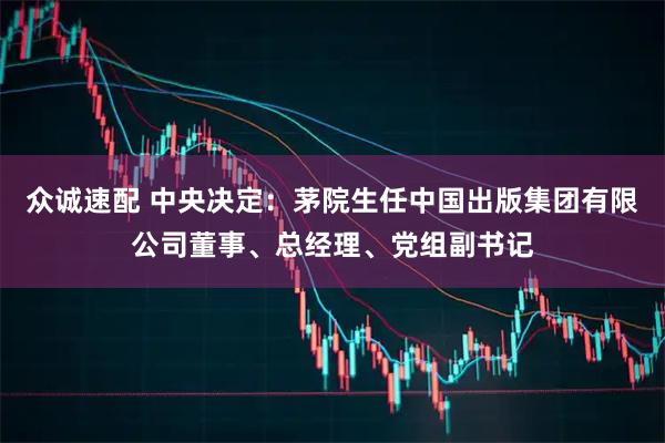 众诚速配 中央决定：茅院生任中国出版集团有限公司董事、总经理、党组副书记