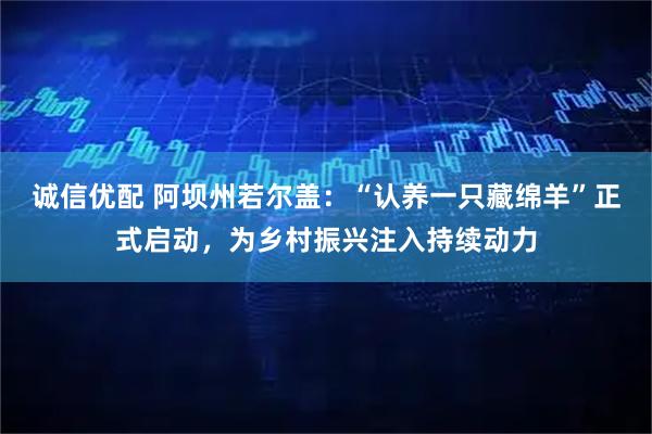 诚信优配 阿坝州若尔盖：“认养一只藏绵羊”正式启动，为乡村振兴注入持续动力