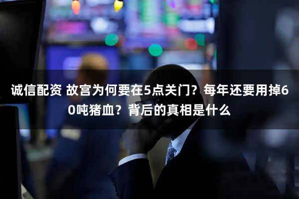 诚信配资 故宫为何要在5点关门？每年还要用掉60吨猪血？背后的真相是什么