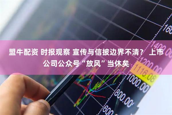 盟牛配资 时报观察 宣传与信披边界不清？ 上市公司公众号“放风”当休矣