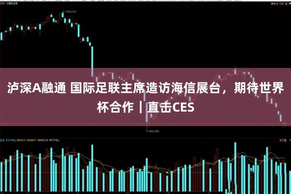 泸深A融通 国际足联主席造访海信展台，期待世界杯合作｜直击CES