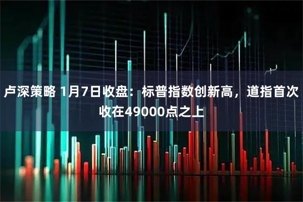 卢深策略 1月7日收盘：标普指数创新高，道指首次收在49000点之上