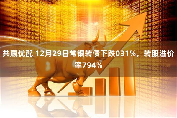 共赢优配 12月29日常银转债下跌031%，转股溢价率794%