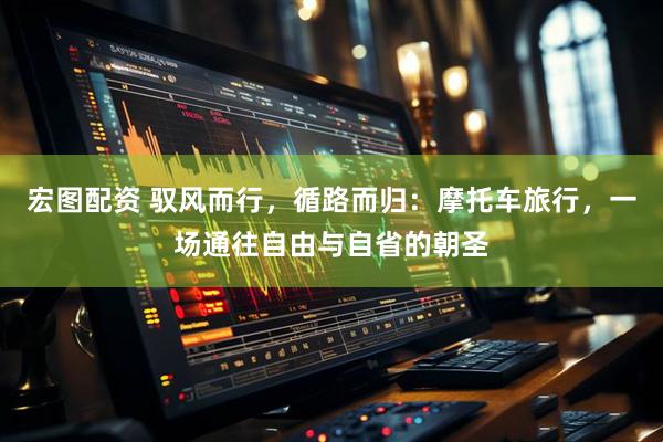 宏图配资 驭风而行，循路而归：摩托车旅行，一场通往自由与自省的朝圣