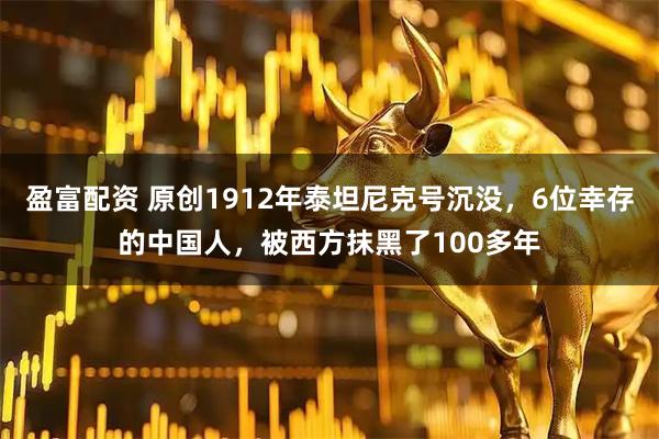 盈富配资 原创1912年泰坦尼克号沉没，6位幸存的中国人，被西方抹黑了100多年