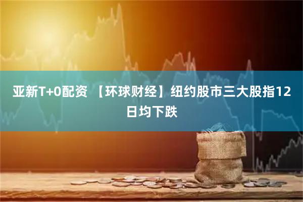 亚新T+0配资 【环球财经】纽约股市三大股指12日均下跌