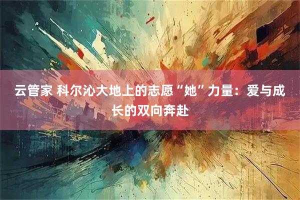 云管家 科尔沁大地上的志愿“她”力量：爱与成长的双向奔赴