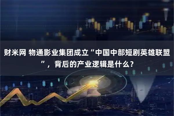 财米网 物通影业集团成立“中国中部短剧英雄联盟”，背后的产业逻辑是什么？