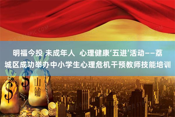 明福今投 未成年人  心理健康‘五进’活动——荔城区成功举办中小学生心理危机干预教师技能培训